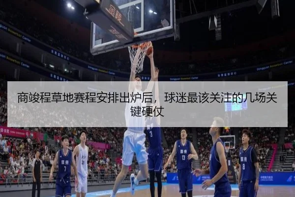 商竣程草地赛程安排出炉后，球迷最该关注的几场关键硬仗